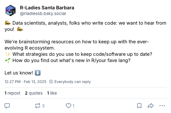 Screenshot of a post on Bluesky from R-Ladies Santa Barbara that writes: “Data scientist, analysts, folks who write code: we want to hear from you! We’re brainstorming resources on how to keep up with the ever-evolving R ecosystem. What strategies do you use to keep code/software up to date? How do you find out what’s new in R/your fave lang? Let us know!”